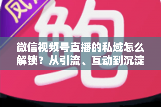 微信视频号直播的私域怎么解锁？从引流、互动到沉淀的全链路私域运营实战指南