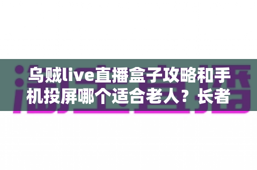 乌贼live直播盒子攻略和手机投屏哪个适合老人？长者家庭娱乐设备选购全指南