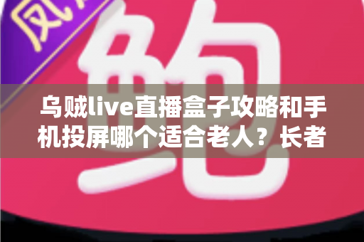乌贼live直播盒子攻略和手机投屏哪个适合老人？长者家庭娱乐设备选购全指南