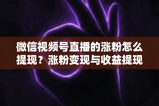 微信视频号直播的涨粉怎么提现？涨粉变现与收益提现全流程详解