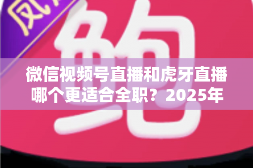 微信视频号直播和虎牙直播哪个更适合全职？2025年全职主播平台选择深度对比指南