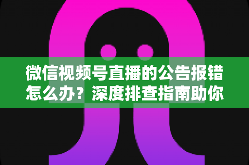 微信视频号直播的公告报错怎么办？深度排查指南助你快速恢复直播公告功能