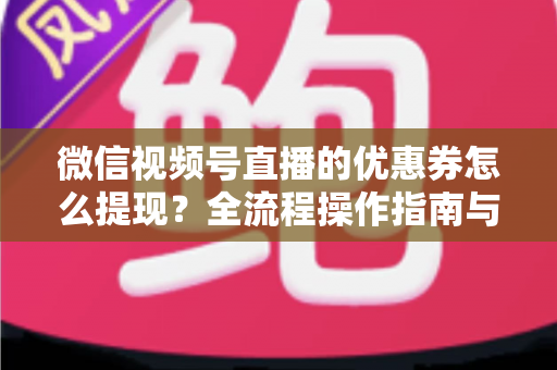 微信视频号直播的优惠券怎么提现?全流程操作指南与避坑手册 微信视频号直播的优惠券怎么提现?全流程操作指南与避坑手册