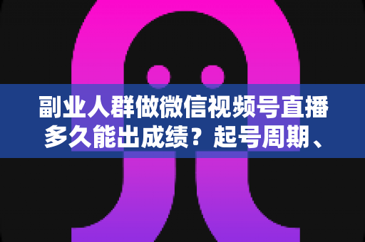 副业人群做微信视频号直播多久能出成绩？起号周期、影响因素与提速方法全解析