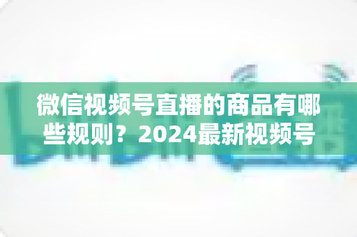 微信视频号直播的商品有哪些规则？2024最新视频号直播带货商品规范全解析