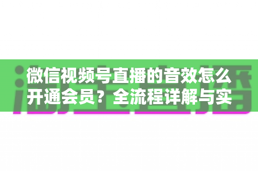 微信视频号直播的音效怎么开通会员？全流程详解与实用技巧一站掌握
