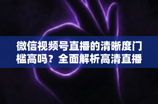 微信视频号直播的清晰度门槛高吗?全面解析高清直播的真实要求与实用提升技巧 微信视频号直播的清晰度门槛高吗?全面解析高清直播的真实要求与实用提升技巧