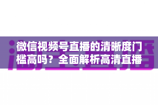 微信视频号直播的清晰度门槛高吗?全面解析高清直播的真实要求与实用提升技巧 微信视频号直播的清晰度门槛高吗?全面解析高清直播的真实要求与实用提升技巧