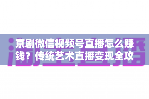 京剧微信视频号直播怎么赚钱？传统艺术直播变现全攻略与实操指南