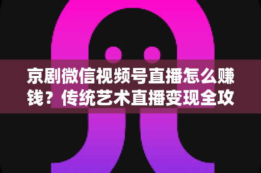 京剧微信视频号直播怎么赚钱？传统艺术直播变现全攻略与实操指南