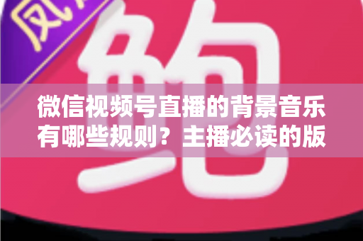 微信视频号直播的背景音乐有哪些规则？主播必读的版权合规与实操指南（2025最新解读）