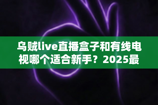 乌贼live直播盒子和有线电视哪个适合新手？2025最全新手选购指南与真实体验解析