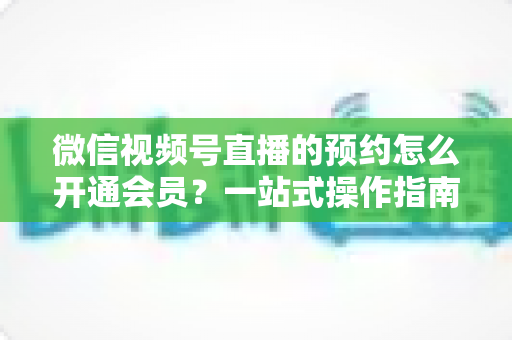 微信视频号直播的预约怎么开通会员?一站式操作指南与变现攻略全解析 微信视频号直播的预约怎么开通会员?一站式操作指南与变现攻略全解析