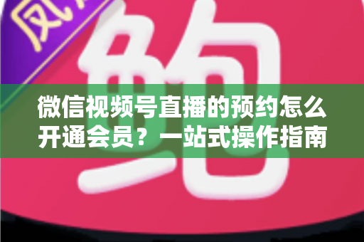 微信视频号直播的预约怎么开通会员?一站式操作指南与变现攻略全解析 微信视频号直播的预约怎么开通会员?一站式操作指南与变现攻略全解析