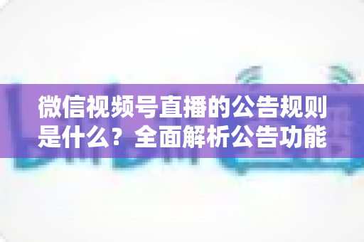 微信视频号直播的公告规则是什么?全面解析公告功能使用规范与运营指南 微信视频号直播的公告规则是什么?全面解析公告功能使用规范与运营指南