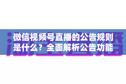微信视频号直播的公告规则是什么?全面解析公告功能使用规范与运营指南 微信视频号直播的公告规则是什么?全面解析公告功能使用规范与运营指南