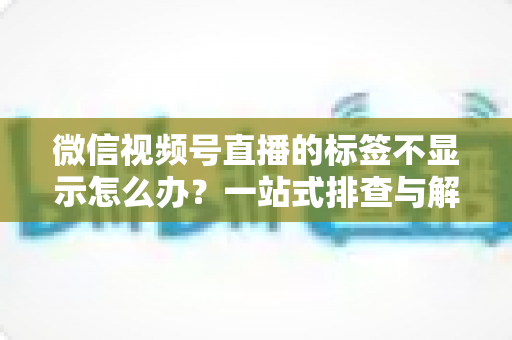 微信视频号直播的标签不显示怎么办?一站式排查与解决方案全攻略 微信视频号直播的标签不显示怎么办?一站式排查与解决方案全攻略