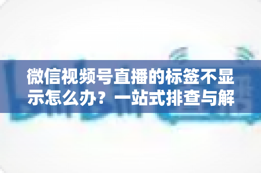 微信视频号直播的标签不显示怎么办?一站式排查与解决方案全攻略 微信视频号直播的标签不显示怎么办?一站式排查与解决方案全攻略