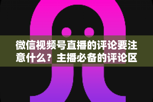 微信视频号直播的评论要注意什么?主播必备的评论区合规与运营全攻略 微信视频号直播的评论要注意什么?主播必备的评论区合规与运营全攻略