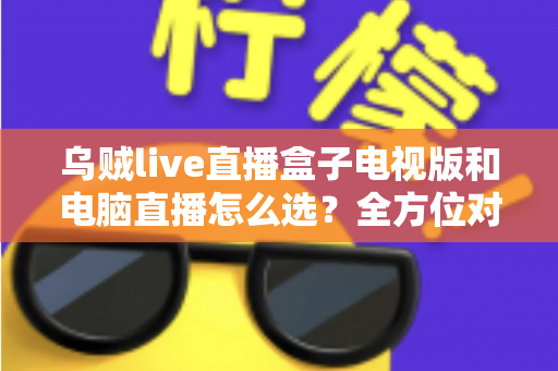 乌贼live直播盒子电视版和电脑直播怎么选?全方位对比帮你找到最适合的直播方案 乌贼live直播盒子电视版和电脑直播怎么选?全方位对比帮你找到最适合的直播方案