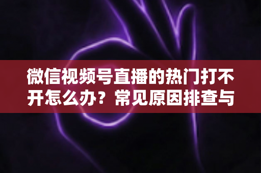 微信视频号直播的热门打不开怎么办?常见原因排查与实用解决方法全攻略 微信视频号直播的热门打不开怎么办?常见原因排查与实用解决方法全攻略