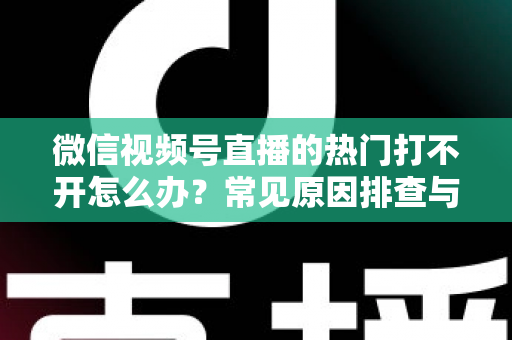 微信视频号直播的热门打不开怎么办?常见原因排查与实用解决方法全攻略 微信视频号直播的热门打不开怎么办?常见原因排查与实用解决方法全攻略