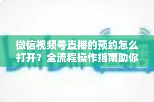 微信视频号直播的预约怎么打开？全流程操作指南助你轻松提升直播间人气