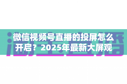 微信视频号直播的投屏怎么开启?2025年最新大屏观看直播完整攻略 微信视频号直播的投屏怎么开启?2025年最新大屏观看直播完整攻略