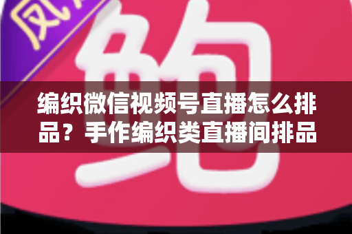 编织微信视频号直播怎么排品？手作编织类直播间排品逻辑与实战全攻略