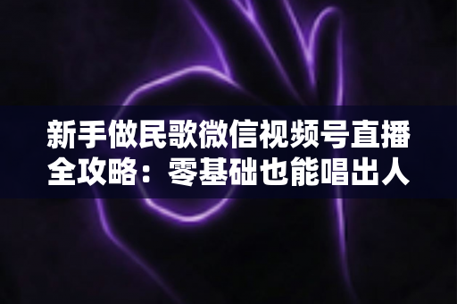 新手做民歌微信视频号直播全攻略:零基础也能唱出人气与收益的实战指南 新手做民歌微信视频号直播全攻略:零基础也能唱出人气与收益的实战指南
