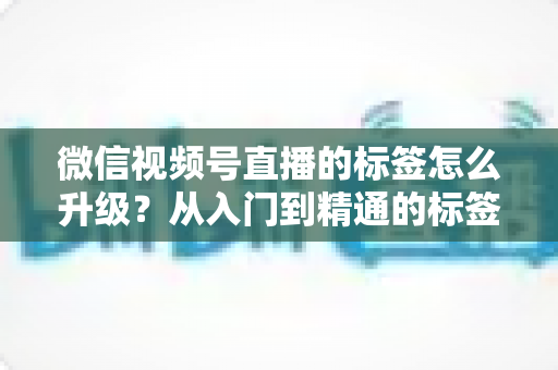 微信视频号直播的标签怎么升级？从入门到精通的标签优化全攻略