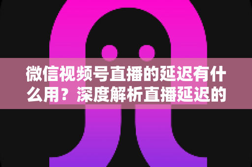 微信视频号直播的延迟有什么用?深度解析直播延迟的价值、原理与优化技巧 微信视频号直播的延迟有什么用?深度解析直播延迟的价值、原理与优化技巧