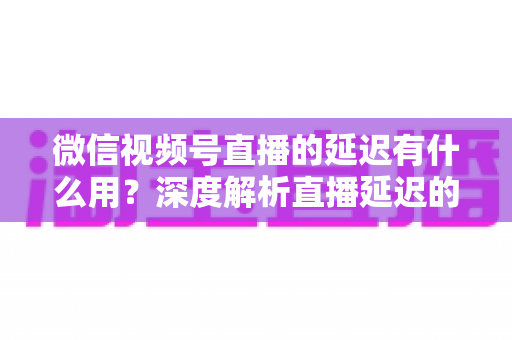 微信视频号直播的延迟有什么用?深度解析直播延迟的价值、原理与优化技巧 微信视频号直播的延迟有什么用?深度解析直播延迟的价值、原理与优化技巧