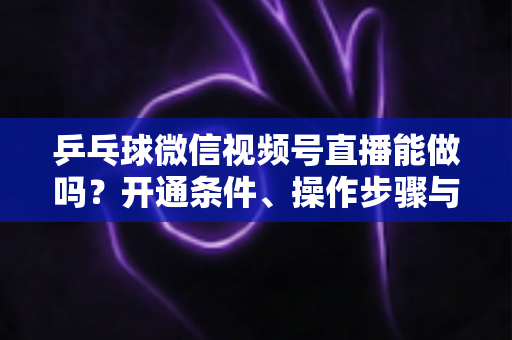 乒乓球微信视频号直播能做吗？开通条件、操作步骤与运营变现全解析
