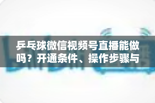 乒乓球微信视频号直播能做吗？开通条件、操作步骤与运营变现全解析