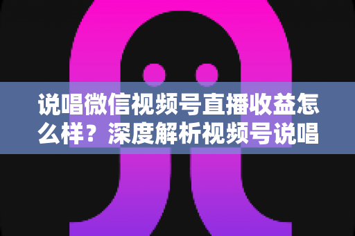 说唱微信视频号直播收益怎么样？深度解析视频号说唱直播的收益来源、影响因素与变现实战攻略