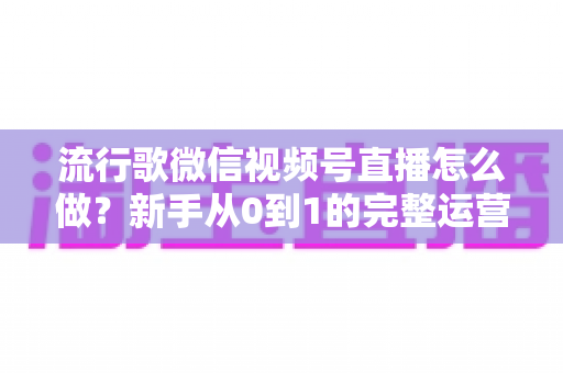 流行歌微信视频号直播怎么做？新手从0到1的完整运营攻略与涨粉变现指南