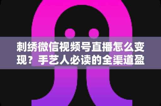 刺绣微信视频号直播怎么变现?手艺人必读的全渠道盈利指南 刺绣微信视频号直播怎么变现?手艺人必读的全渠道盈利指南