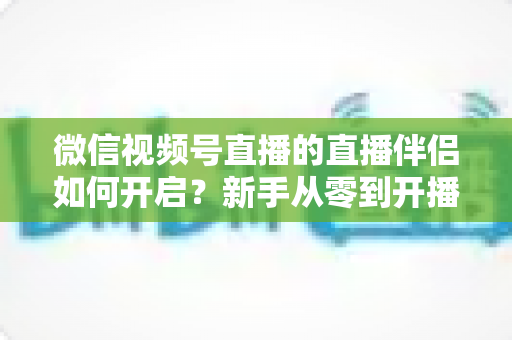 微信视频号直播的直播伴侣如何开启？新手从零到开播的完整教程与实用技巧全解析
