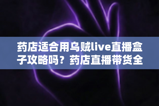 药店适合用乌贼live直播盒子攻略吗？药店直播带货全解析与实操指南