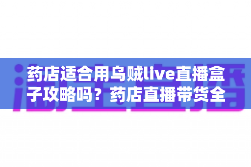 药店适合用乌贼live直播盒子攻略吗？药店直播带货全解析与实操指南