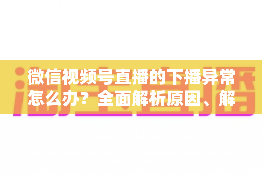 微信视频号直播的下播异常怎么办？全面解析原因、解决方案与预防技巧指南