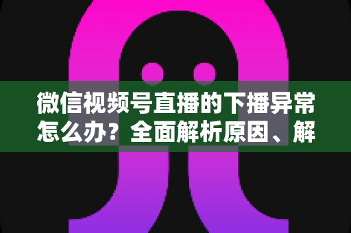 微信视频号直播的下播异常怎么办？全面解析原因、解决方案与预防技巧指南