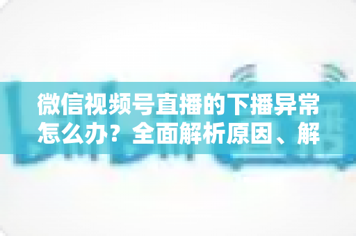 微信视频号直播的下播异常怎么办？全面解析原因、解决方案与预防技巧指南