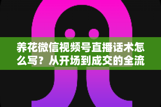 养花微信视频号直播话术怎么写？从开场到成交的全流程话术创作实战指南