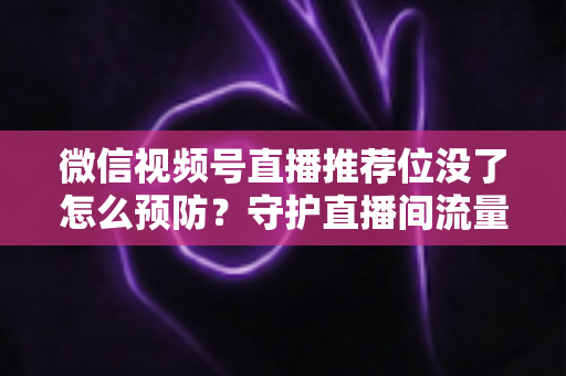 微信视频号直播推荐位没了怎么预防？守护直播间流量的完整攻略