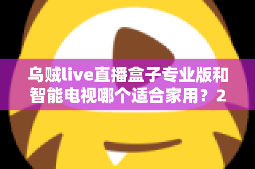 乌贼live直播盒子专业版和智能电视哪个适合家用？2025家庭大屏观影设备选购终极指南