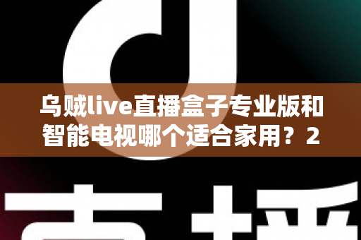 乌贼live直播盒子专业版和智能电视哪个适合家用？2025家庭大屏观影设备选购终极指南