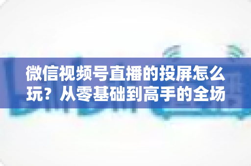 微信视频号直播的投屏怎么玩？从零基础到高手的全场景实操指南