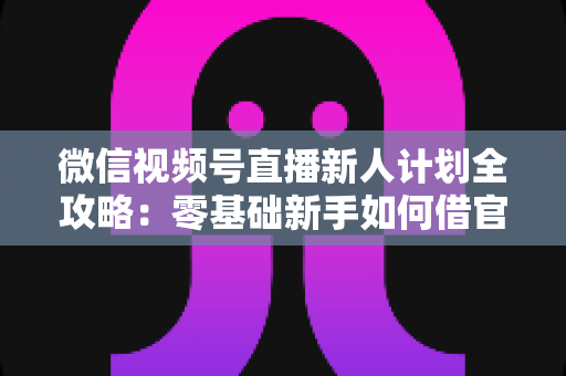 微信视频号直播新人计划全攻略:零基础新手如何借官方扶持快速起号、涨粉与变现 微信视频号直播新人计划全攻略:零基础新手如何借官方扶持快速起号、涨粉与变现
